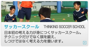 サッカースクール　THINKING SOCCER SCHOOL
日本初の考える力が身につくサッカースクール。
テクニックだけでなく頭を鍛え、しつけではなく考える力を養います。